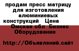 продам пресс-матрицу для изготовления алюминиевых конструкций › Цена ­ 40 000 - Омская обл. Бизнес » Оборудование   